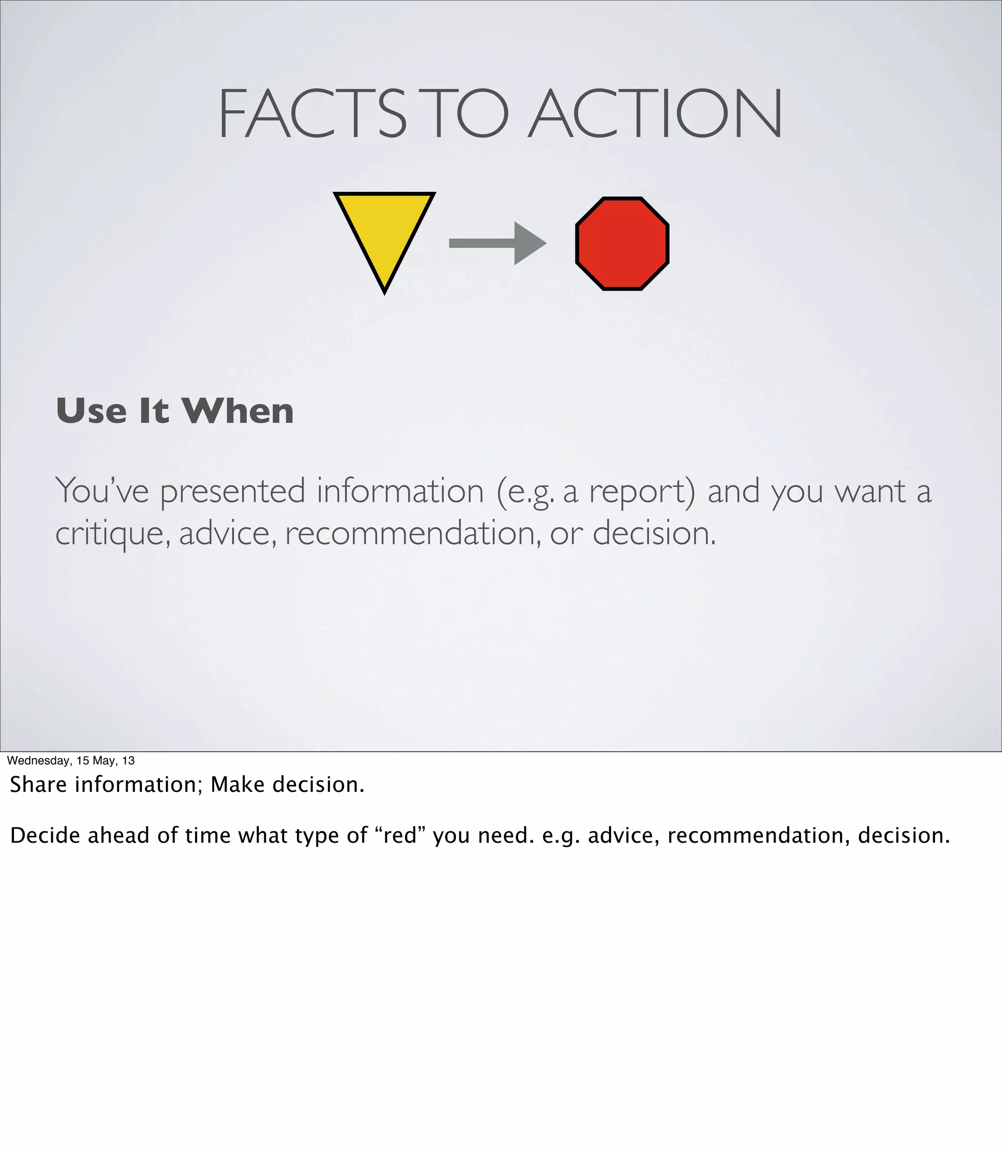 FACTSTO ACTION
Use It When
You’ve presented information (e.g. a report) and you want a
critique, advice, recommendation, or decision.
Wednesday, 15 May, 13
Share information; Make decision.
Decide ahead of time what type of “red” you need. e.g. advice, recommendation, decision.
 