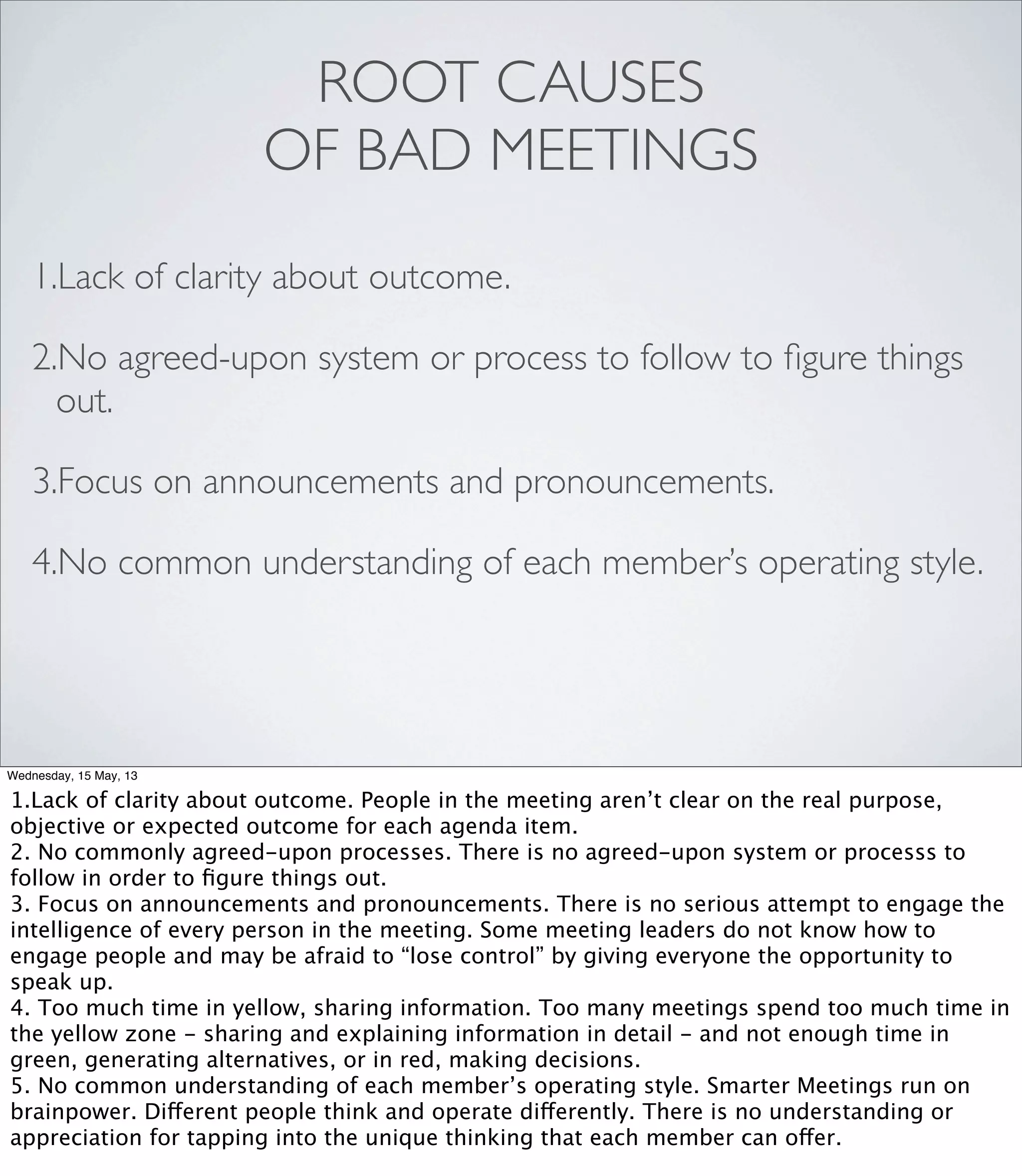 ROOT CAUSES
OF BAD MEETINGS
1.Lack of clarity about outcome.
2.No agreed-upon system or process to follow to ﬁgure things
out.
3.Focus on announcements and pronouncements.
4.No common understanding of each member’s operating style.
Wednesday, 15 May, 13
1.Lack of clarity about outcome. People in the meeting aren’t clear on the real purpose,
objective or expected outcome for each agenda item.
2. No commonly agreed-upon processes. There is no agreed-upon system or processs to
follow in order to ﬁgure things out.
3. Focus on announcements and pronouncements. There is no serious attempt to engage the
intelligence of every person in the meeting. Some meeting leaders do not know how to
engage people and may be afraid to “lose control” by giving everyone the opportunity to
speak up.
4. Too much time in yellow, sharing information. Too many meetings spend too much time in
the yellow zone - sharing and explaining information in detail - and not enough time in
green, generating alternatives, or in red, making decisions.
5. No common understanding of each member’s operating style. Smarter Meetings run on
brainpower. Different people think and operate differently. There is no understanding or
appreciation for tapping into the unique thinking that each member can offer.
 