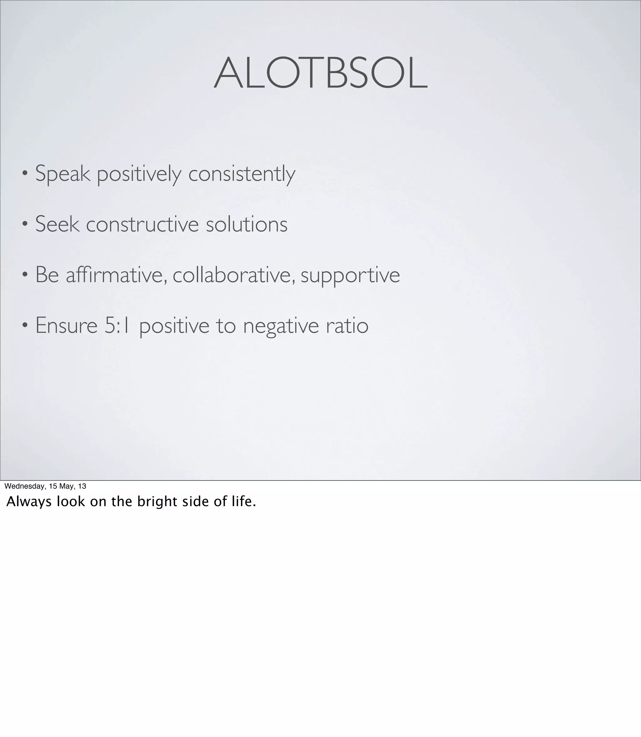 • Speak positively consistently
• Seek constructive solutions
• Be afﬁrmative, collaborative, supportive
• Ensure 5:1 positive to negative ratio
ALOTBSOL
Wednesday, 15 May, 13
Always look on the bright side of life.
 
