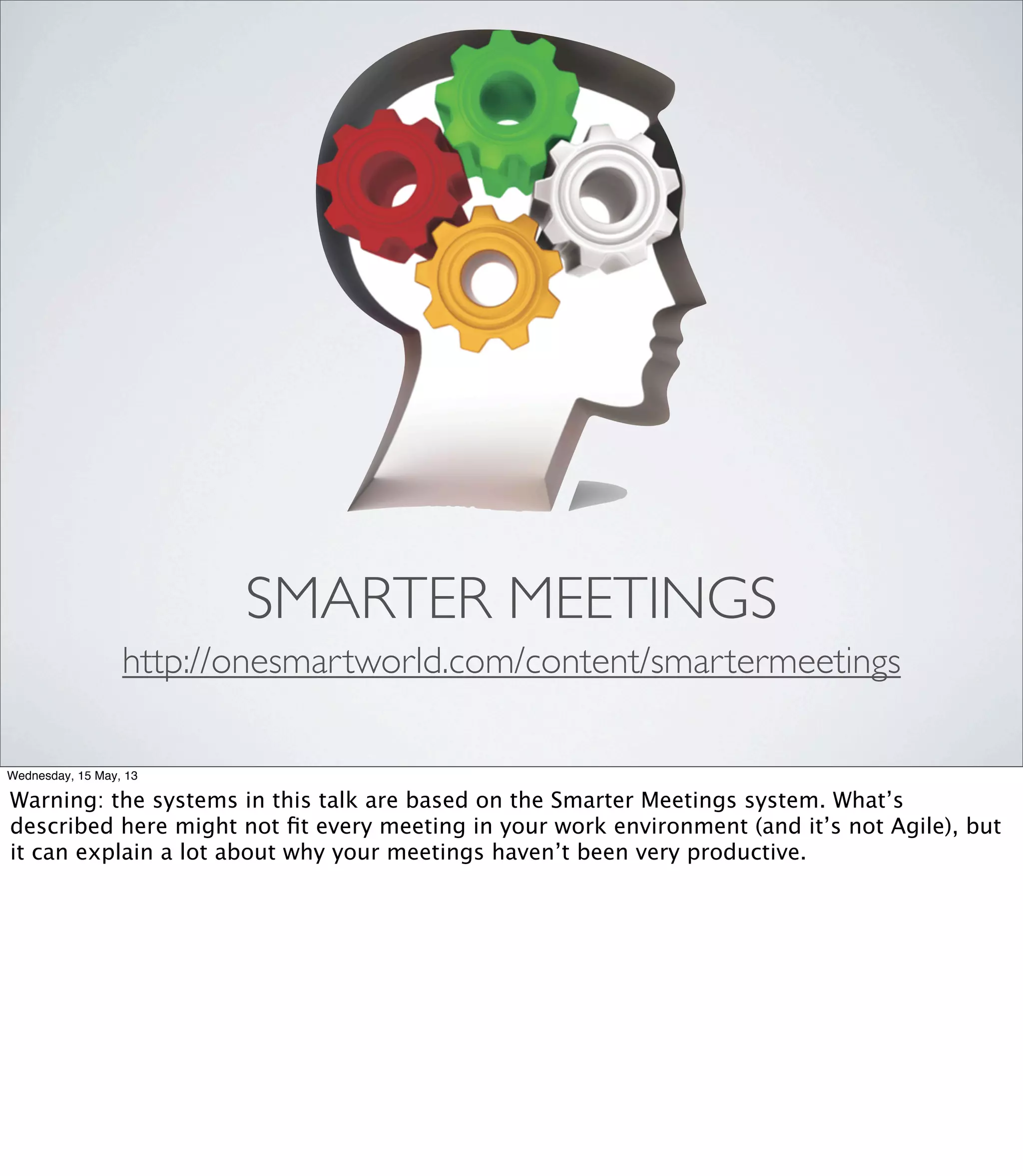 SMARTER MEETINGS
http://onesmartworld.com/content/smartermeetings
Wednesday, 15 May, 13
Warning: the systems in this talk are based on the Smarter Meetings system. What’s
described here might not ﬁt every meeting in your work environment (and it’s not Agile), but
it can explain a lot about why your meetings haven’t been very productive.
 
