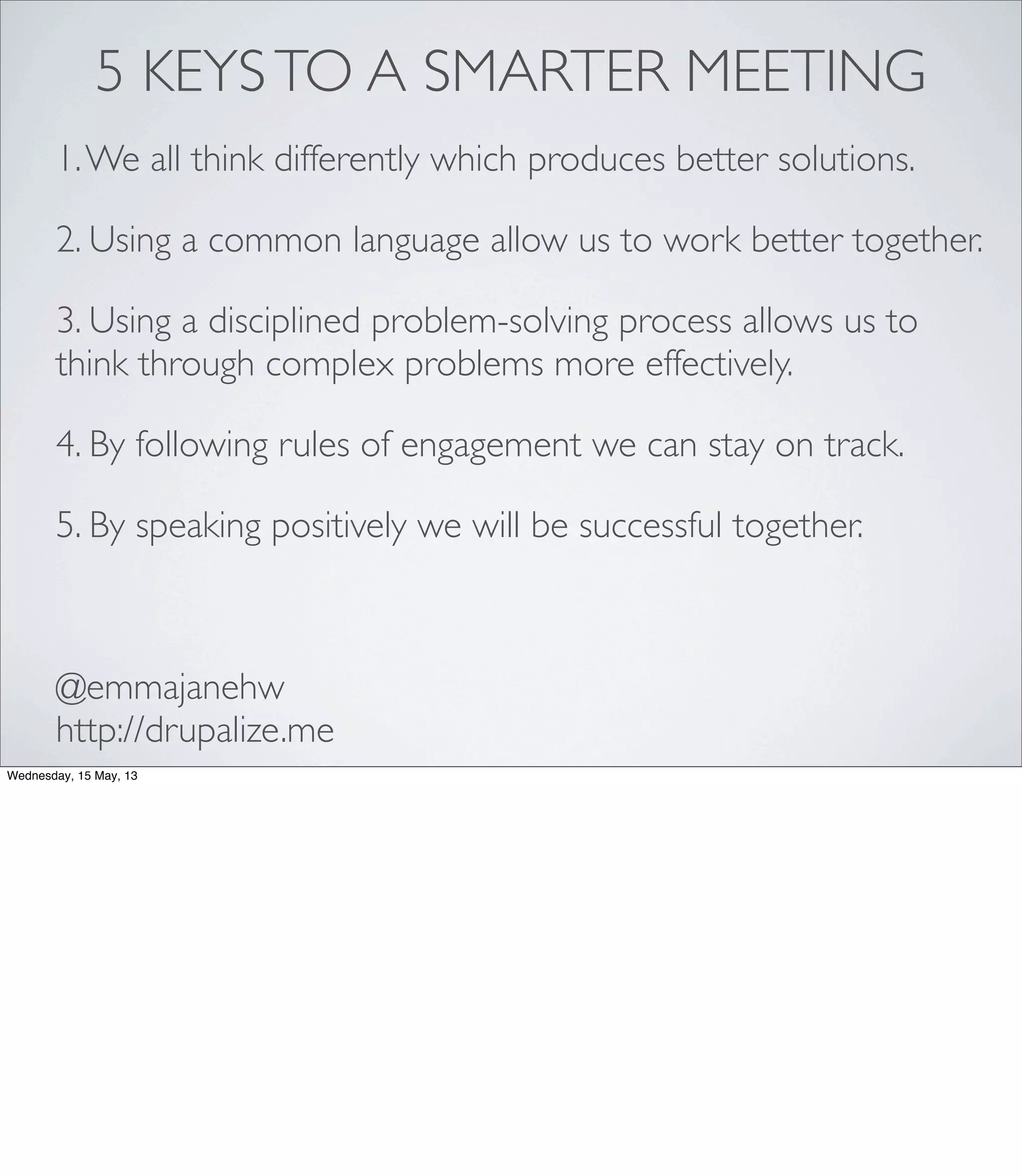5 KEYSTO A SMARTER MEETING
1.We all think differently which produces better solutions.
2. Using a common language allow us to work better together.
3. Using a disciplined problem-solving process allows us to
think through complex problems more effectively.
4. By following rules of engagement we can stay on track.
5. By speaking positively we will be successful together.
@emmajanehw
http://drupalize.me
Wednesday, 15 May, 13
 