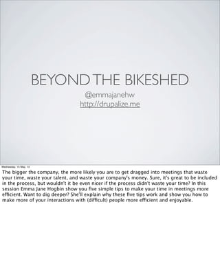 BEYONDTHE BIKESHED
@emmajanehw
http://drupalize.me
Wednesday, 15 May, 13
The bigger the company, the more likely you are to get dragged into meetings that waste
your time, waste your talent, and waste your company's money. Sure, it's great to be included
in the process, but wouldn't it be even nicer if the process didn't waste your time? In this
session Emma Jane Hogbin show you ﬁve simple tips to make your time in meetings more
efficient. Want to dig deeper? She'll explain why these ﬁve tips work and show you how to
make more of your interactions with (difficult) people more efficient and enjoyable.
 