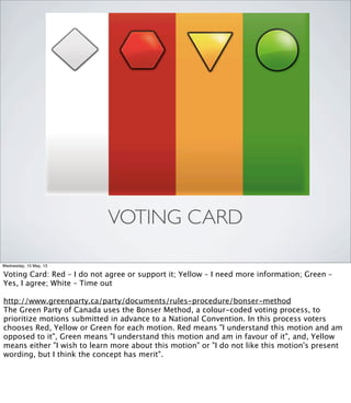 VOTING CARD
Wednesday, 15 May, 13
Voting Card: Red – I do not agree or support it; Yellow – I need more information; Green –
Yes, I agree; White – Time out
http://www.greenparty.ca/party/documents/rules-procedure/bonser-method
The Green Party of Canada uses the Bonser Method, a colour-coded voting process, to
prioritize motions submitted in advance to a National Convention. In this process voters
chooses Red, Yellow or Green for each motion. Red means "I understand this motion and am
opposed to it", Green means "I understand this motion and am in favour of it", and, Yellow
means either "I wish to learn more about this motion" or "I do not like this motion's present
wording, but I think the concept has merit".
 