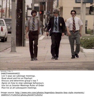 SABOTAGE!
http://www.mtv.com/photos/legendary-beastie-boy-style-moments/1684557/7126352/photo.jhtml#7126352
Wednesday, 15 May, 13
SABOTAAAAAAAGE.
List 5 ways we sabotage meetings.
Read aloud and list on ﬂipchart
Discuss and determine group’s top 7
Agree on how to stop sabotage behaviours
Use list as Smarter Meetings Rules of Order
Post list at all subsequent meetings
Image source: http://www.mtv.com/photos/legendary-beastie-boy-style-moments/
1684557/7126352/photo.jhtml#7126352
 