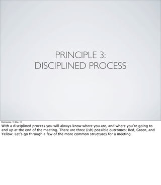 PRINCIPLE 3:
DISCIPLINED PROCESS
Wednesday, 15 May, 13
With a disciplined process you will always know where you are, and where you’re going to
end up at the end of the meeting. There are three (ish) possible outcomes: Red, Green, and
Yellow. Let’s go through a few of the more common structures for a meeting.
 