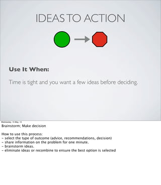 IDEASTO ACTION
Use It When:
Time is tight and you want a few ideas before deciding.
Wednesday, 15 May, 13
Brainstorm; Make decision
How to use this process:
- select the type of outcome (advice, recommendations, decision)
- share information on the problem for one minute.
- brainstorm ideas.
- eliminate ideas or recombine to ensure the best option is selected
 