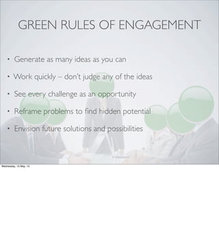 GREEN RULES OF ENGAGEMENT
• Generate as many ideas as you can
• Work quickly – don’t judge any of the ideas
• See every challenge as an opportunity
• Reframe problems to ﬁnd hidden potential
• Envision future solutions and possibilities
Wednesday, 15 May, 13
 