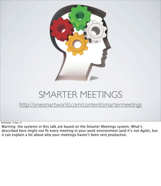 SMARTER MEETINGS
http://onesmartworld.com/content/smartermeetings
Wednesday, 15 May, 13
Warning: the systems in this talk are based on the Smarter Meetings system. What’s
described here might not ﬁt every meeting in your work environment (and it’s not Agile), but
it can explain a lot about why your meetings haven’t been very productive.
 