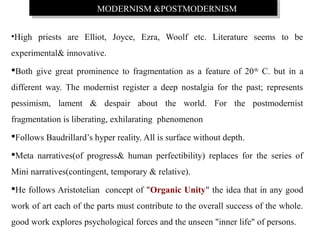 MODERNISM &POSTMODERNISMMODERNISM &POSTMODERNISM
•High priests are Elliot, Joyce, Ezra, Woolf etc. Literature seems to be
experimental& innovative.
Both give great prominence to fragmentation as a feature of 20th
C. but in a
different way. The modernist register a deep nostalgia for the past; represents
pessimism, lament & despair about the world. For the postmodernist
fragmentation is liberating, exhilarating phenomenon
Follows Baudrillard’s hyper reality. All is surface without depth.
Meta narratives(of progress& human perfectibility) replaces for the series of
Mini narratives(contingent, temporary & relative).
He follows Aristotelian concept of "Organic Unity" the idea that in any good
work of art each of the parts must contribute to the overall success of the whole.
good work explores psychological forces and the unseen "inner life" of persons.
 