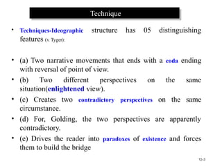 TechniqueTechnique
• Techniques-Ideographic structure has 05 distinguishing
features (V. Tyger):
• (a) Two narrative movements that ends with a coda ending
with reversal of point of view.
• (b) Two different perspectives on the same
situation(enlightened view).
• (c) Creates two contradictory perspectives on the same
circumstance.
• (d) For, Golding, the two perspectives are apparently
contradictory.
• (e) Drives the reader into paradoxes of existence and forces
them to build the bridge
12–3
 