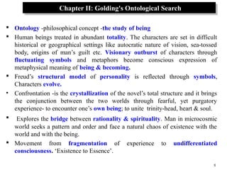 5
Chapter II: Golding's Ontological SearchChapter II: Golding's Ontological Search
 Ontology -philosophical concept -the study of being
 Human beings treated in abundant totality. The characters are set in difficult
historical or geographical settings like autocratic nature of vision, sea-tossed
body, origins of man’s guilt etc. Visionary outburst of characters through
fluctuating symbols and metaphors become conscious expression of
metaphysical meaning of being & becoming.
 Freud’s structural model of personality is reflected through symbols,
Characters evolve.
• Confrontation -is the crystallization of the novel’s total structure and it brings
the conjunction between the two worlds through fearful, yet purgatory
experience- to encounter one’s own being; to unite trinity-head, heart & soul.
 Explores the bridge between rationality & spirituality. Man in microcosmic
world seeks a pattern and order and face a natural chaos of existence with the
world and with the being.
 Movement from fragmentation of experience to undifferentiated
consciousness. ‘Existence to Essence’.
 