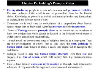 7
Chapter IV: Golding’s Panoptic VisionChapter IV: Golding’s Panoptic Vision
 Placing &inducing people in a state of conscious and permanent visibility.
The root problem of the world is not the primordial chaos but the limited
vision. Knowledge as power is exercised continuously in the very foundations
of society, in the subtlest possible way.
 Characters are in each case an embodiment of a proposition about human
nature, rather than an individual. A perfect microcosm of the macrocosm.
 Power of Theurgy creates a panoptic vision as the readers are the inheritors to
form new conjunction which cannot be located in the fictional world except a
wider view is constructed imaginatively.
 In each novel -an evolutionary stage of religious impulse & a scape goat. They
are the objectification of others’ fear as they show the dark cellarage of
human mind, even though in many a cases they might fail to recognise the
dark terror.
 Panoptic vision is here that human beings abstracts from their evil and
projects it as fear of demon which will destroy him. E.g. Inheritors-homo
sapiens.
 This is done through conscious myth making as through myth imaginative
substance of religious belief is expressed, communicated and enhanced.
 