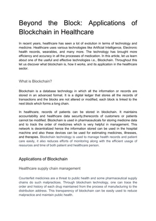 Beyond the Block: Applications of
Blockchain in Healthcare
In recent years, healthcare has seen a lot of evolution in terms of technology and
medicine. Healthcare uses various technologies like Artificial Intelligence, Electronic
health records, wearables, and many more. The technology has brought more
efficiency and accuracy in all the processes of medication. In this article, let us learn
about one of the useful and effective technologies i.e., Blockchain. Throughout this
let us discover what blockchain is, how it works, and its application in the healthcare
sector.
What is Blockchain?
Blockchain is a database technology in which all the information or records are
stored in an advanced format. It is a digital ledger that stores all the records of
transactions and the blocks are not altered or modified, each block is linked to the
next block which forms a long chain.
In healthcare, records of patients can be stored in blockchain. It maintains
accountability and healthcare data security,therecords of customers or patients
cannot be modified. Blockchain is used in pharmaceuticals for storing medicine data
and to track the order of medicines which is very helpful in management. This
network is decentralized hence the information stored can be used in the hospital
machine and also these devices can be used for estimating medicines, illnesses,
and therapies. Blockchain technology is used to manage health records and patient
care easily, it also reduces efforts of monitoring along with the efficient usage of
resources and time of both patient and healthcare person.
Applications of Blockchain
Healthcare supply chain management
Counterfeit medicines are a threat to public health and some pharmaceutical supply
chains do such malpractices. Through blockchain technology, one can trace the
order and history of each drug maintained from the process of manufacturing to the
distribution address. This transparency of blockchain can be easily used to reduce
malpractice and maintain public health.
 