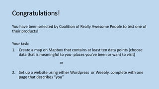 Congratulations!
You have been selected by Coalition of Really Awesome People to test one of
their products!
Your task:
1. Create a map on Mapbox that contains at least ten data points (choose
data that is meaningful to you- places you’ve been or want to visit)
OR
2. Set up a website using either Wordpress or Weebly, complete with one
page that describes “you”
 