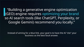 “Building a generative engine optimization
(GEO) engine requires optimizing your brand
so AI search tools (like ChatGPT, Perplexity, or
Google Gemini) recommend you locally.”
Instead of aiming for a blue link, your goal is to have the AI "cite" your
business as the best local answer.
 