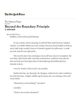 4/29/2015 Beyond the Boundary Principle - NYTimes.com
http://opinionator.blogs.nytimes.com/2015/04/21/beyond-the-boundary-principle/?_r=0 1/5
C O U C H
eond the oundar Principle
 ADAM AR
April 21, 2015 7:00 am
Couch is a series about psychotherapy.
It was a murky winter morning; I could tell that much from my hospital
window. I carefully shifted my neck, trying to keep my head straight so that my
newly bald scalp wouldn’t burn as it brushed against the pillowcase. A small
sea rock rested in my right palm.
This was the day of my autologous stem-cell bone-marrow transplant. My
own baby white blood cells, extracted weeks before, would be reintroduced
into my body now that large doses of chemotherapy had obliterated my
immune system.
I was 20. Death, I’d been told, was possible.
Earlier that day, my therapist, Dr. Morgan, visited me for what could have
been the last time. A slight, middle-aged woman, she was calming, with a soft
vocal timbre.
“Remember your breathing?” she asked.
I nodded.
“Want to do muscle relaxation?”
 