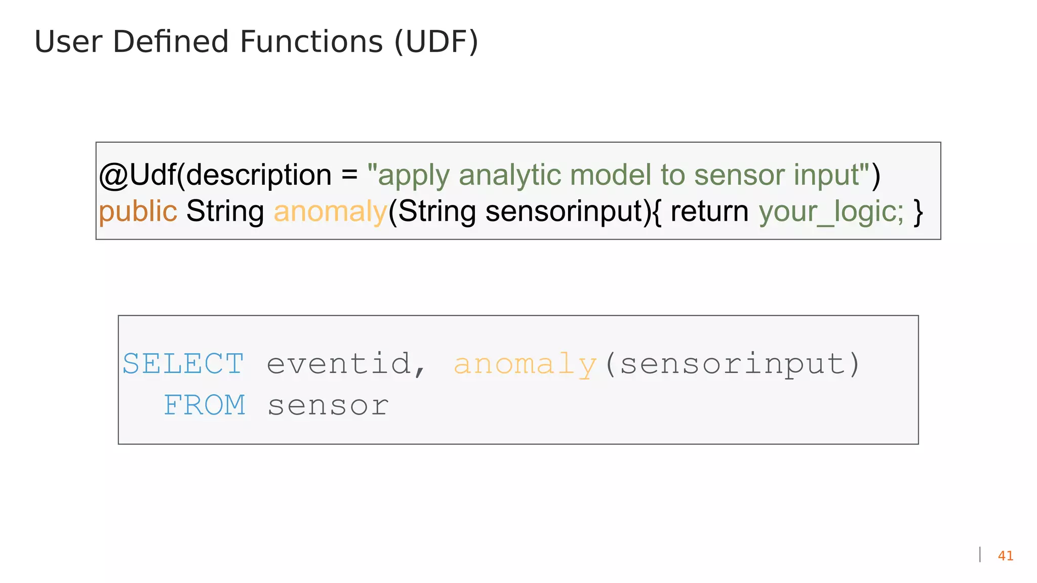41
User Defined Functions (UDF)
SELECT eventid, anomaly(sensorinput)
FROM sensor
@Udf(description = "apply analytic model to sensor input")
public String anomaly(String sensorinput){ return your_logic; }
 