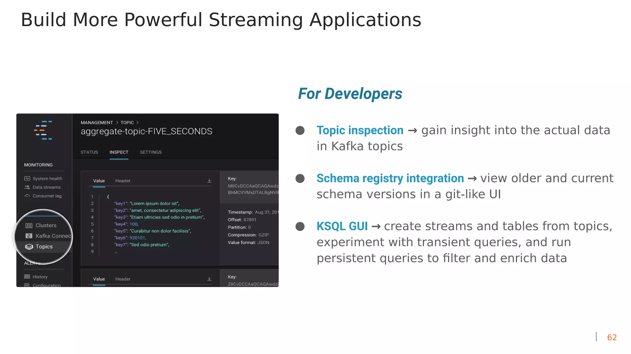 62
Build More Powerful Streaming Applications
● Topic inspection → gain insight into the actual data
in Kafka topics
● Schema registry integration → view older and current
schema versions in a git-like UI
● KSQL GUI → create streams and tables from topics,
experiment with transient queries, and run
persistent queries to filter and enrich data
For Developers
 