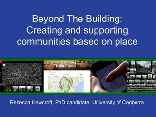 Beyond The Building:
Creating and supporting
communities based on place
Rebecca Hawcroft, PhD candidate, University of Canberra
 