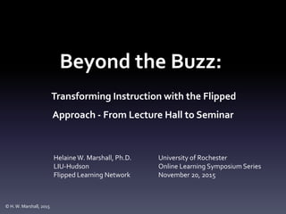 Beyond the Buzz:
Transforming Instruction with the Flipped
Approach - From Lecture Hall to Seminar
HelaineW. Marshall, Ph.D.
LIU-Hudson
Flipped Learning Network
University of Rochester
Online Learning Symposium Series
November 20, 2015
© H.W. Marshall, 2015
 