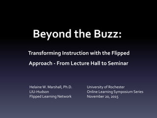 Beyond the Buzz:
Transforming Instruction with the Flipped
Approach - From Lecture Hall to Seminar
HelaineW. Marshall, Ph.D.
LIU-Hudson
Flipped Learning Network
University of Rochester
Online Learning Symposium Series
November 20, 2015
 