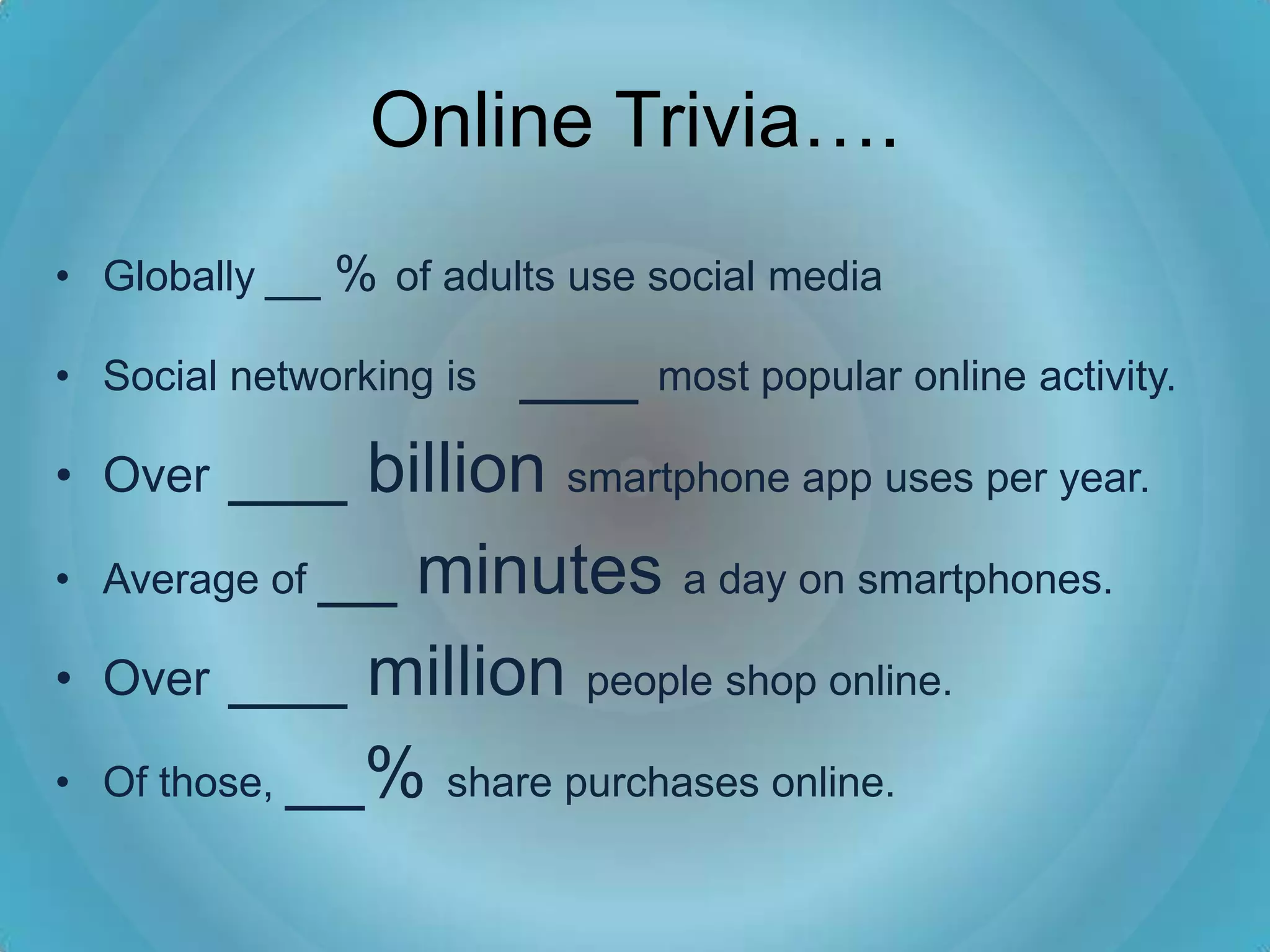 Online Trivia….
• Globally __ % of adults use social media

                     ___ most popular online activity.
• Social networking is

•   Over ___ billion smartphone app uses per year.

•   Average of __ minutes a day on smartphones.

•   Over ___ million people shop online.

•   Of those, __% share purchases online.
 
