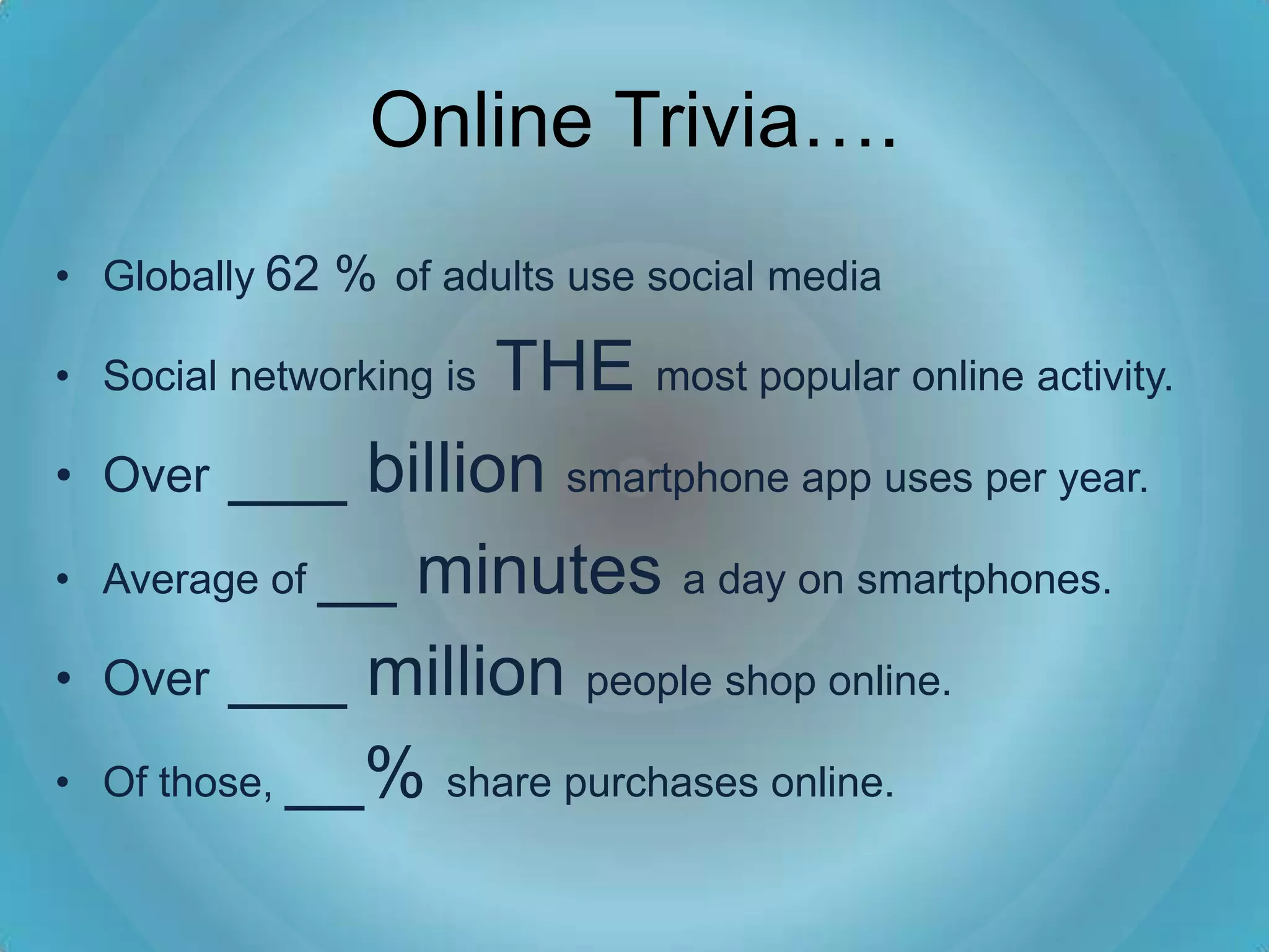 Online Trivia….
• Globally 62 % of adults use social media

                    THE most popular online activity.
• Social networking is

•   Over ___ billion smartphone app uses per year.

•   Average of __ minutes a day on smartphones.

•   Over ___ million people shop online.

•   Of those, __% share purchases online.
 
