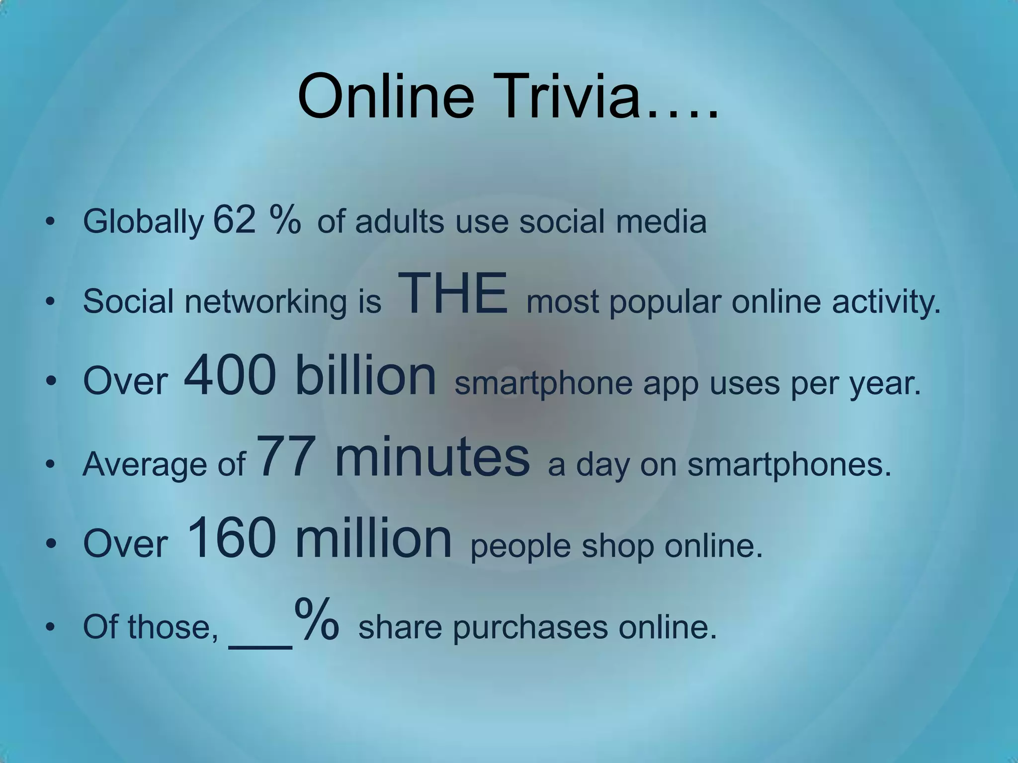 Online Trivia….
• Globally 62 % of adults use social media

                    THE most popular online activity.
• Social networking is

•   Over 400 billion smartphone app uses per year.

•   Average of 77 minutes a day on smartphones.

•   Over 160 million people shop online.

•   Of those, __% share purchases online.
 