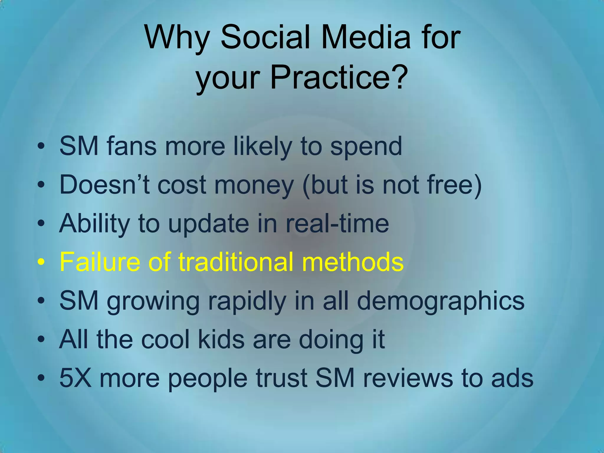 Why Social Media for
            your Practice?
•   SM fans more likely to spend
•   Doesn’t cost money (but is not free)
•   Ability to update in real-time
•   Failure of traditional methods
•   SM growing rapidly in all demographics
•   All the cool kids are doing it
•   5X more people trust SM reviews to ads
 