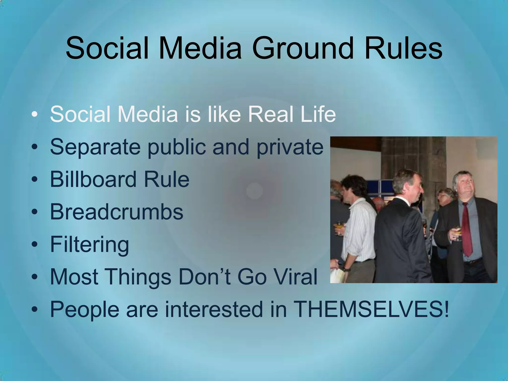 Social Media Ground Rules

•   Social Media is like Real Life
•   Separate public and private
•   Billboard Rule
•   Breadcrumbs
•   Filtering
•   Most Things Don’t Go Viral
•   People are interested in THEMSELVES!
 