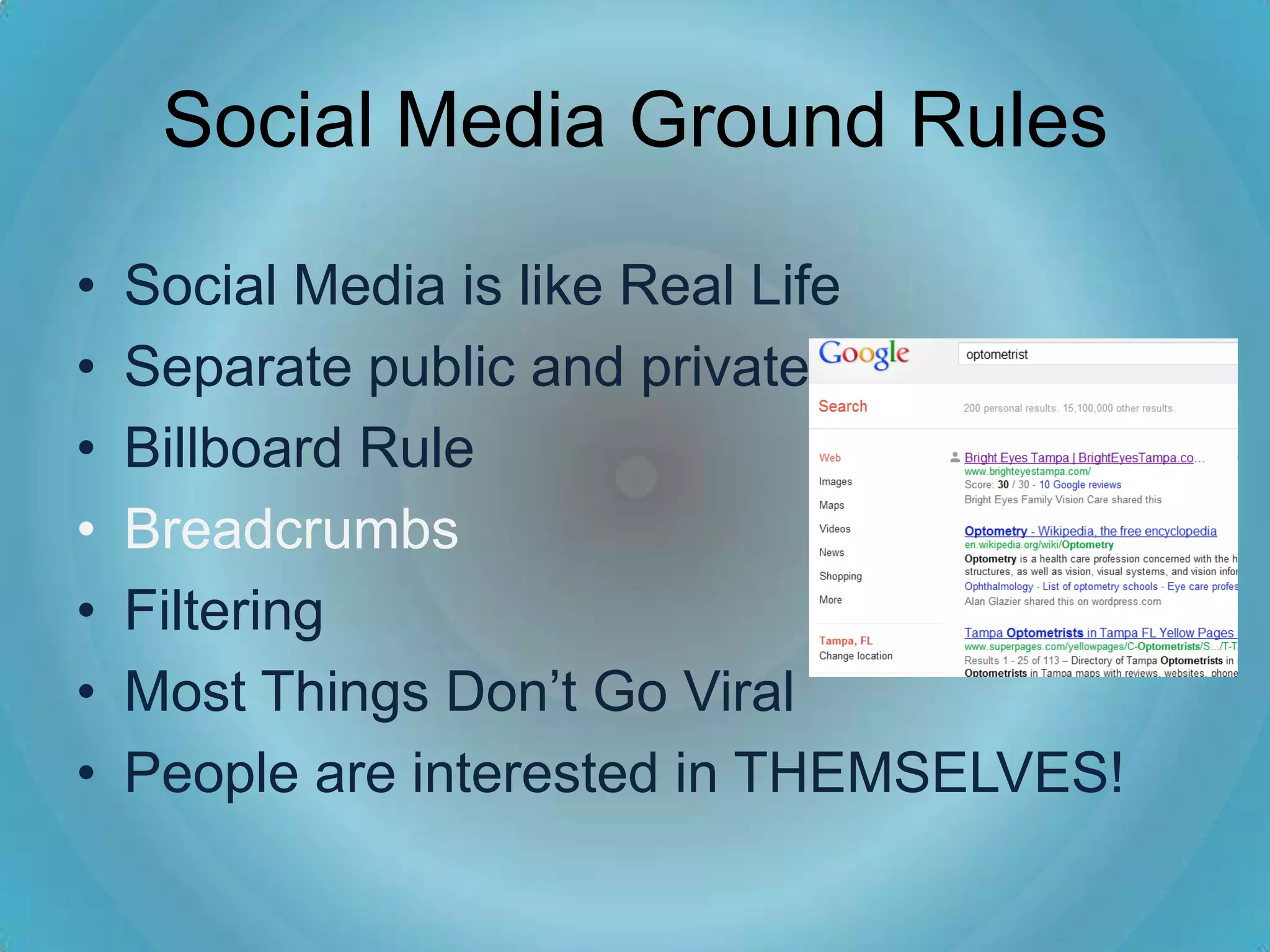 Social Media Ground Rules

•   Social Media is like Real Life
•   Separate public and private
•   Billboard Rule
•   Breadcrumbs
•   Filtering
•   Most Things Don’t Go Viral
•   People are interested in THEMSELVES!
 