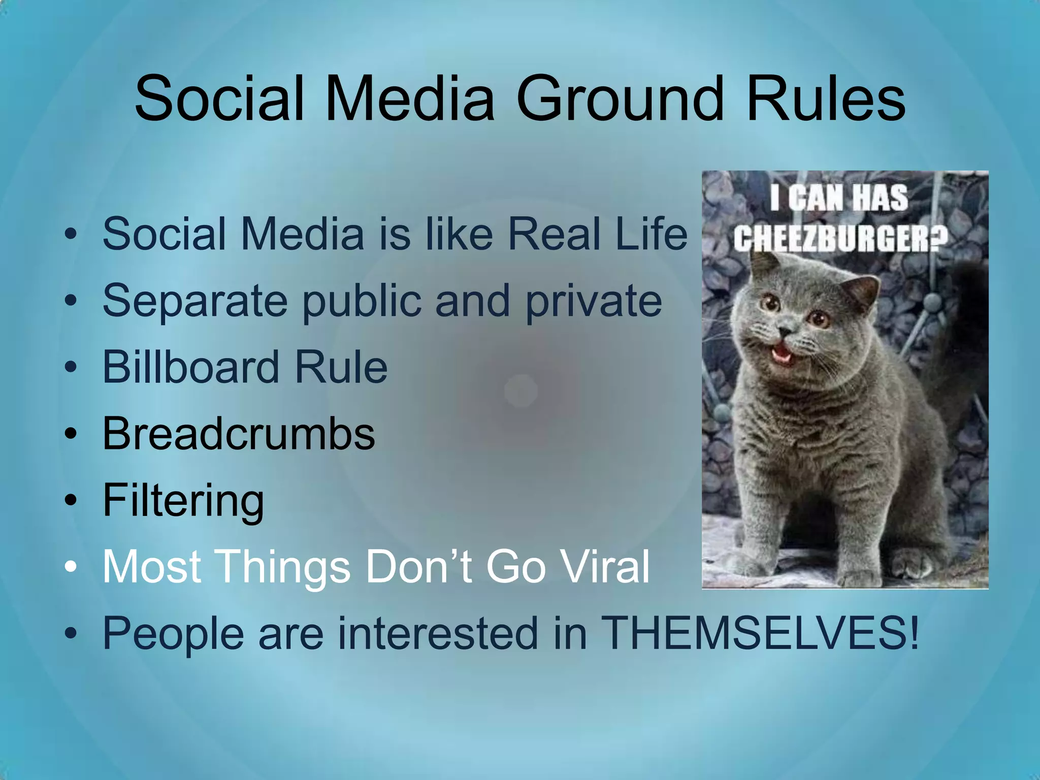 Social Media Ground Rules

•   Social Media is like Real Life
•   Separate public and private
•   Billboard Rule
•   Breadcrumbs
•   Filtering
•   Most Things Don’t Go Viral
•   People are interested in THEMSELVES!
 