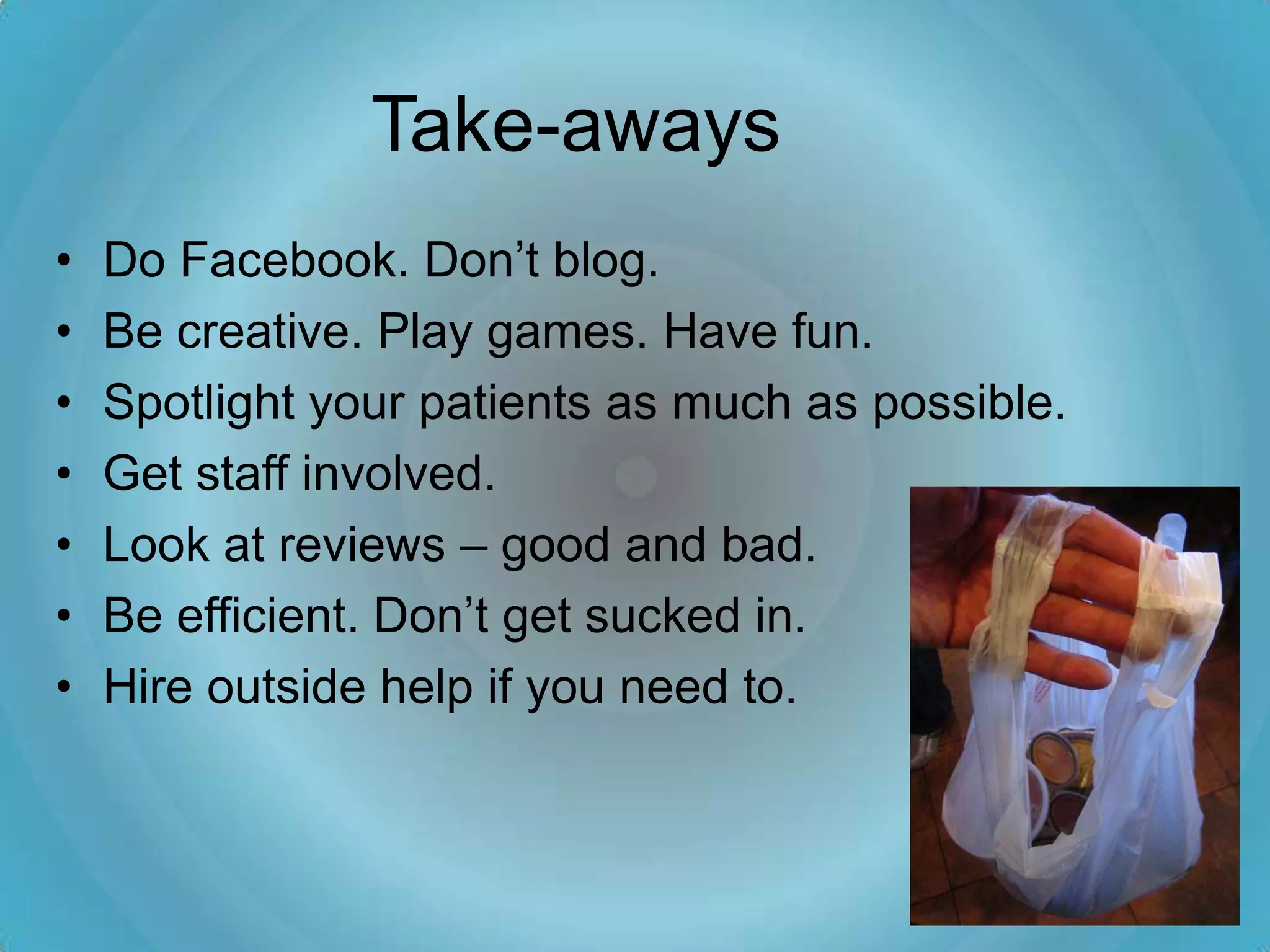 Take-aways
•   Do Facebook. Don’t blog.
•   Be creative. Play games. Have fun.
•   Spotlight your patients as much as possible.
•   Get staff involved.
•   Look at reviews – good and bad.
•   Be efficient. Don’t get sucked in.
•   Hire outside help if you need to.
 