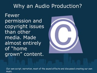 Why an Audio Production?
Fewer
permission and
copyright issues
than other
media. Made
almost entirely
of “home
grown” content.
Our own script, narration, most of the sound effects and discussed creating our own
music
 