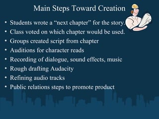 Main Steps Toward Creation
• Students wrote a “next chapter” for the story.
• Class voted on which chapter would be used.
• Groups created script from chapter
• Auditions for character reads
• Recording of dialogue, sound effects, music
• Rough drafting Audacity
• Refining audio tracks
• Public relations steps to promote product
 