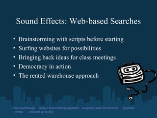 Sound Effects: Web-based Searches
• Brainstorming with scripts before starting
• Surfing websites for possibilities
• Bringing back ideas for class meetings
• Democracy in action
• The rented warehouse approach
Class read-through using a brainstorming approach assigning teams for research playback
voting drop and go saving
 
