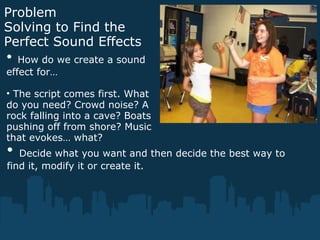Problem
Solving to Find the
Perfect Sound Effects
• How do we create a sound
effect for…
• The script comes first. What
do you need? Crowd noise? A
rock falling into a cave? Boats
pushing off from shore? Music
that evokes… what?
• Decide what you want and then decide the best way to
find it, modify it or create it.
 