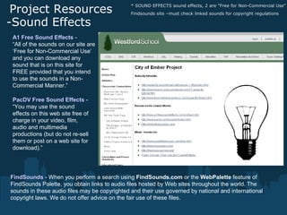 Project Resources
-Sound Effects
* SOUND EFFECTS sound effects, 2 are "Free for Non-Commercial Use”
Findsounds site –must check linked sounds for copyright regulations
A1 Free Sound Effects -
“All of the sounds on our site are
‘Free for Non-Commercial Use’
and you can download any
sound that is on this site for
FREE provided that you intend
to use the sounds in a Non-
Commercial Manner.”
PacDV Free Sound Effects -
“You may use the sound
effects on this web site free of
charge in your video, film,
audio and multimedia
productions (but do not re-sell
them or post on a web site for
download).”
FindSounds - When you perform a search using FindSounds.com or the WebPalette feature of
FindSounds Palette, you obtain links to audio files hosted by Web sites throughout the world. The
sounds in these audio files may be copyrighted and their use governed by national and international
copyright laws. We do not offer advice on the fair use of these files.
 