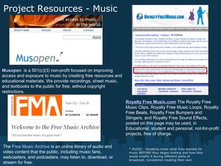 Project Resources - Music
* MUSIC - Students knew what they wanted for
music BEFORE they began looking and how they
would modify it during different parts of
broadcast; considered creating their own
Royalty Free Music.com The Royalty Free
Music Clips, Royalty Free Music Loops, Royalty
Free Beats, Royalty Free Bumpers and
Stingers, and Royalty Free Sound Effects,
posted on this page may be used, in
Educational, student and personal, not-for-profit
projects, free of charge.
Musopen is a 501(c)(3) non-profit focused on improving
access and exposure to music by creating free resources and
educational materials. We provide recordings, sheet music,
and textbooks to the public for free, without copyright
restrictions.
The Free Music Archive is an online library of audio and
video content that the public, including music fans,
webcasters, and podcasters, may listen to, download, or
stream for free.
 