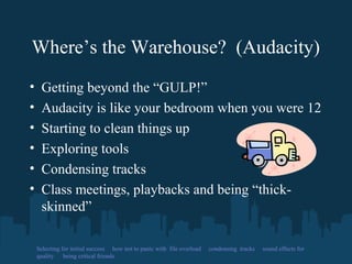Where’s the Warehouse? (Audacity)
• Getting beyond the “GULP!”
• Audacity is like your bedroom when you were 12
• Starting to clean things up
• Exploring tools
• Condensing tracks
• Class meetings, playbacks and being “thick-
skinned”
Selecting for initial success how not to panic with file overload condensing tracks sound effects for
quality being critical friends
 