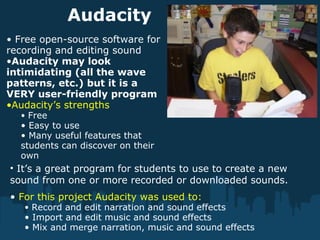 Audacity
• Free open-source software for
recording and editing sound
•Audacity may look
intimidating (all the wave
patterns, etc.) but it is a
VERY user-friendly program
•Audacity’s strengths
• Free
• Easy to use
• Many useful features that
students can discover on their
own
• For this project Audacity was used to:
• Record and edit narration and sound effects
• Import and edit music and sound effects
• Mix and merge narration, music and sound effects
• It’s a great program for students to use to create a new
sound from one or more recorded or downloaded sounds.
 
