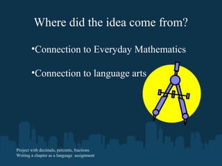 Where did the idea come from?
•Connection to Everyday Mathematics
•Connection to language arts
Project with decimals, percents, fractions
Writing a chapter as a language assignment
 