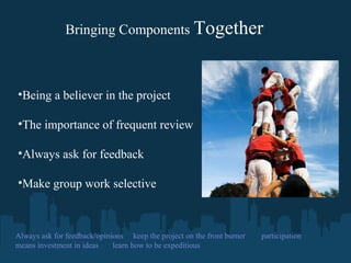  
Bringing Components Together
•Being a believer in the project
•The importance of frequent review
•Always ask for feedback
•Make group work selective
Always ask for feedback/opinions keep the project on the front burner participation
means investment in ideas learn how to be expeditious
 