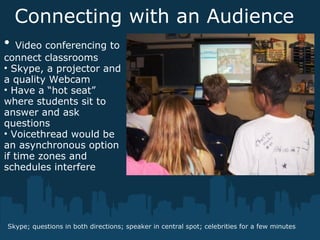 Connecting with an Audience
Skype; questions in both directions; speaker in central spot; celebrities for a few minutes
• Video conferencing to
connect classrooms
• Skype, a projector and
a quality Webcam
• Have a “hot seat”
where students sit to
answer and ask
questions
• Voicethread would be
an asynchronous option
if time zones and
schedules interfere
 