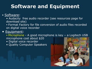 Software and Equipment
• Software:
• Audacity free audio recorder (see resources page for
download site)
• Format Factory for file conversion of audio files recorded
on digital voice recorder
• Equipment:
• Microphone - A good microphone is key – a Logitech USB
microphone cost about $20
• Digital voice recorder
• Quality Computer Speakers
 