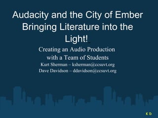 Audacity and the City of Ember Bringing Literature into the Light!   Creating an Audio Production  with a Team of Students Kurt Sherman – ksherman@ccsuvt.org Dave Davidson – ddavidson@ccsuvt.org K D 