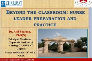 BEYOND THE CLASSROOM: NURSE
LEADER PREPARATION AND
PRACTICE
Dr. Anil Sharma,
PhD(N)
Principal, Manikaka
Topawala Institute of
Nursing-CHARUSAT-
Gujarat
Accredited Grade “A” with
NAAC
1
 