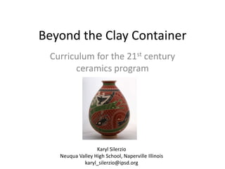 Beyond the Clay Container
Curriculum for the 21st century
ceramics program

Karyl Silerzio
Neuqua Valley High School, Naperville Illinois
karyl_silerzio@ipsd.org

 