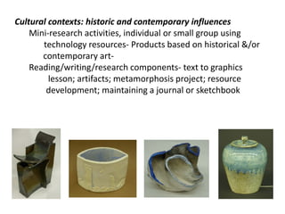 Cultural contexts: historic and contemporary influences
Mini-research activities, individual or small group using
technology resources- Products based on historical &/or
contemporary artReading/writing/research components- text to graphics
lesson; artifacts; metamorphosis project; resource
development; maintaining a journal or sketchbook

 
