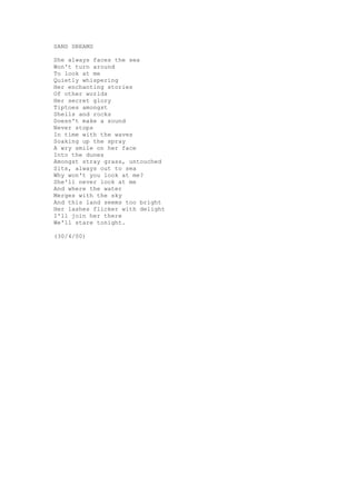 SAND DREAMS

She always faces the sea
Won't turn around
To look at me
Quietly whispering
Her enchanting stories
Of other worlds
Her secret glory
Tiptoes amongst
Shells and rocks
Doesn't make a sound
Never stops
In time with the waves
Soaking up the spray
A wry smile on her face
Into the dunes
Amongst stray grass, untouched
Sits, always out to sea
Why won't you look at me?
She'll never look at me
And where the water
Merges with the sky
And this land seems too bright
Her lashes flicker with delight
I'll join her there
We'll stare tonight.

(30/4/00)
 
